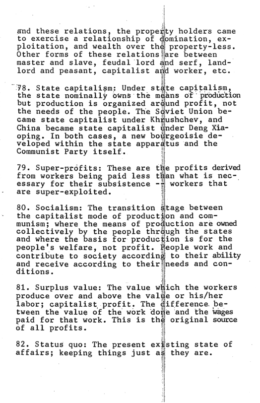 to exercise a relationship of domination, ex- ploitation, and wealth over thd property-less. Other forms of these relationsiare between  master and slave, feudal lord and serf, land- lord and peasant, capitalist and worker, etc.  and these relations, the propez:y holders came oi  “78. State capitalism: Under stdte capitalism, the state nominally owns the mdans of - production but production is organized ardund profit, not the needs of the people. The Sgviet Union be- came state capitalist under Khgushchev, and China became state capitalist {nder Deng Xia- oping. In both cases, a new bojrgeoisie de- veloped within the state appardtus and the  Communist Party itself. 1  from workers being paid less tHan what is nec- essary for their subsistence -y workers that are super-exploited. i  i 79. Super-profits: These are tﬁe profits derived  80. Socialism: The transition Stage between the capitalist mode of production and com- munism; where the means of production are owned collectively by the people thrdugh the states and where the basis For producfien is for the people’s welfare, not profit. Beople work and contribute to society according to their ability and receive according to their|needs and con- ditions.  81. Surplus value: The value which the workers produce over and above the valile or his/her labor; capitalist profit. The difference. be- tween the value of the work dore and the Wages paid for that work. This is thé original source of all profits. 7  82. Status quo: The present exisung state of affairs; keeping things just ag they are.  SR -5 